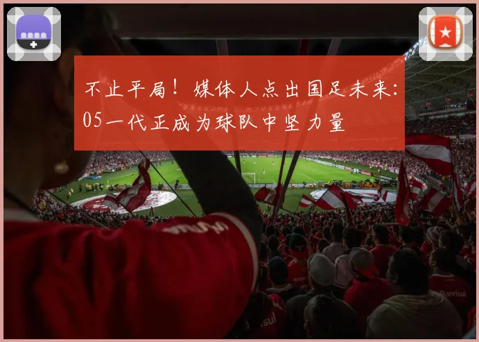 不止平局!媒体人点出国足未来:05一代正成为球队中坚力量
