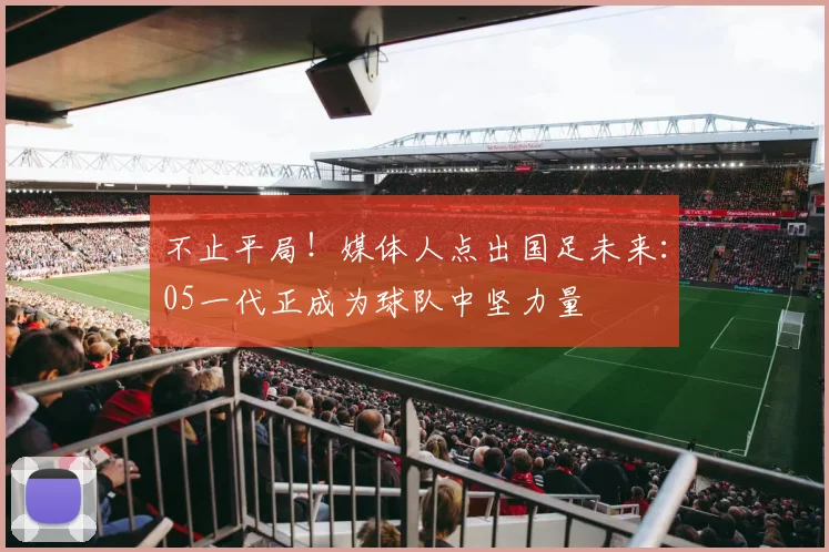 不止平局！媒体人点出国足未来：05一代正成为球队中坚力量