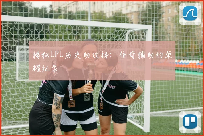揭秘LPL历史助攻榜：传奇辅助的荣耀纪录