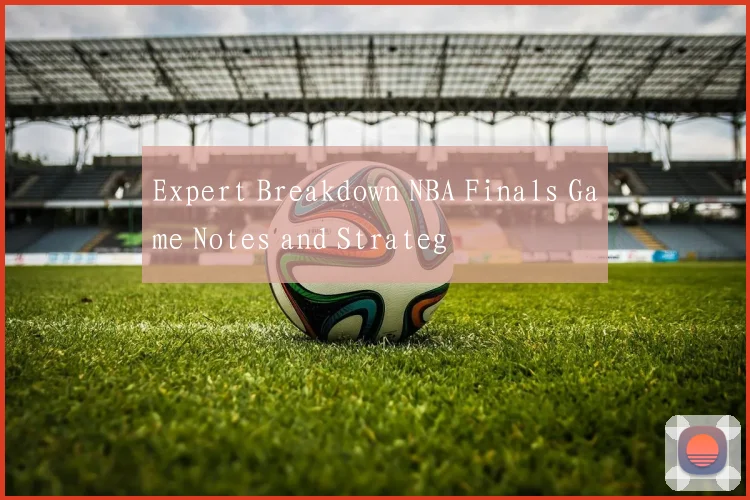 Expert Breakdown NBA Finals Game Notes and Strateg