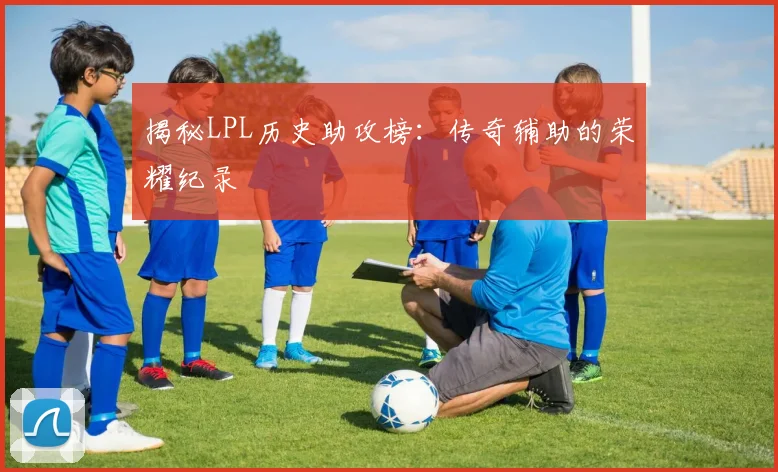 揭秘LPL历史助攻榜：传奇辅助的荣耀纪录