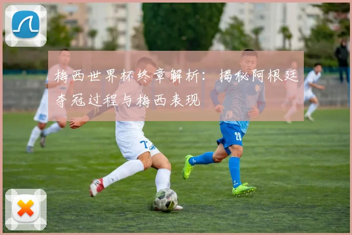 梅西世界杯终章解析:揭秘阿根廷夺冠过程与梅西表现