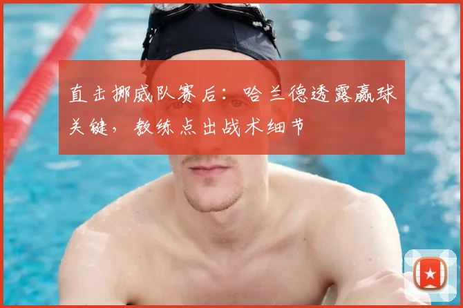 直击挪威队赛后：哈兰德透露赢球关键，教练点出战术细节
